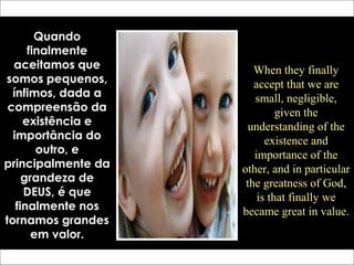 Quando
finalmente
aceitamos que
somos pequenos,
ínfimos, dada a
compreensão da
existência e
importância do
outro, e
principalmente da
grandeza de
DEUS, é que
finalmente nos
tornamos grandes
em valor.
When they finally
accept that we are
small, negligible,
given the
understanding of the
existence and
importance of the
other, and in particular
the greatness of God,
is that finally we
became great in value.
 