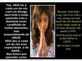 Pois, DEUS fez a
cada um de nós
com um âmago
bem forte e muito
parecido com o
diamante bruto,
constituído de
muitos elementos,
mas
essencialmente de
AMOR.
DEUS deu a cada
um de nós essa
capacidade, a de
AMAR...
Mas temos que
aprender como.
Because, God made
every one of us with a
very strong core and
much like the diamond
in the rough, made up
of many elements, but
mostly LOVE.
God has given each of
us this ability to
LOVE ...
But we have to learn
how
 