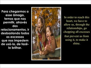 Para chegarmos a
esse âmago,
temos que nos
permitir, através
dos
relacionamentos, ir
desbastando todos
os excessos
que nos impedem
de usá-lo, de fazê-
lo brilhar.
In order to reach this
heart, we have to
allow us, through the
relationships, go
chopping all excesses
that prevent us from
using it, to make it
shine.
 
