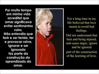 Por muito tempo
em minha vida
acreditei que
amar significava
evitar sentimentos
ruins.
Não entendia que
ferir e ser ferido, ter
e provocar raiva,
ignorar e ser
ignorado
faz parte da
construção do
aprendizado do
amor.
For a long time in my
life believed that love
meant to avoid bad
feelings.
Did not understand that
hurt and being injured,
and cause anger, ignore
and be ignored
part of the construction
of the learning of love.
 