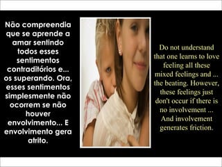 Não compreendia
que se aprende a
amar sentindo
todos esses
sentimentos
contraditórios e...
os superando. Ora,
esses sentimentos
simplesmente não
ocorrem se não
houver
envolvimento... E
envolvimento gera
atrito.
Do not understand
that one learns to love
feeling all these
mixed feelings and ...
the beating. However,
these feelings just
don't occur if there is
no involvement ...
And involvement
generates friction.
 