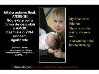 Minha palavra final:
ATRITE-SE!
Não existe outra
forma de descobrir
o AMOR.
E sem ele a VIDA
não tem
significado.
(Roberto Crema)
– Presidente do Colégio
Internacional dos Terapeutas –
UNIPAZ. –
My final word:
Friction !
There is no other
way to discover
love.
And without it life
has no meaning.
Reformatação: http://luznoinfinito.wordpress.com/
 