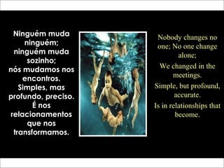 Ninguém muda
ninguém;
ninguém muda
sozinho;
nós mudamos nos
encontros.
Simples, mas
profundo, preciso.
É nos
relacionamentos
que nos
transformamos.
Nobody changes no
one; No one change
alone;
We changed in the
meetings.
Simple, but profound,
accurate.
Is in relationships that
become.
 