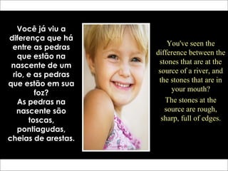 Você já viu a
diferença que há
entre as pedras
que estão na
nascente de um
rio, e as pedras
que estão em sua
foz?
As pedras na
nascente são
toscas,
pontiagudas,
cheias de arestas.
You've seen the
difference between the
stones that are at the
source of a river, and
the stones that are in
your mouth?
The stones at the
source are rough,
sharp, full of edges.
 