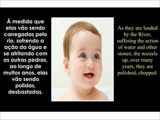 À medida que
elas vão sendo
carregadas pelo
rio, sofrendo a
ação da água e
se atritando com
as outras pedras,
ao longo de
muitos anos, elas
vão sendo
polidas,
desbastadas.
As they are loaded
by the River,
suffering the action
of water and other
stones, the nozzels
up, over many
years, they are
polished, chopped.
 