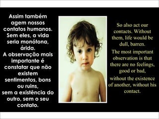 Assim também
agem nossos
contatos humanos.
Sem eles, a vida
seria monótona,
árida.
A observação mais
importante é
constatar que não
existem
sentimentos, bons
ou ruins,
sem a existência do
outro, sem o seu
contato.
So also act our
contacts. Without
them, life would be
dull, barren.
The most important
observation is that
there are no feelings,
good or bad,
without the existence
of another, without his
contact.
 