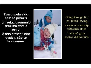 Passar pela vida
sem se permitir
um relacionamento
próximo com o
outro,
é não crescer, não
evoluir, não se
transformar.
Going through life
without allowing
a close relationship
with each other,
It doesn't grow,
evolve, did not turn.
 