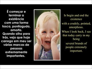 É começar e
terminar a
existência
com uma forma
tosca, pontiaguda,
amorfa.
Quando olho para
trás, vejo que hoje
carrego em meu ser
várias marcas de
pessoas
extremamente
importantes.
Is begin and end the
existence
with a crudely, pointed,
amorphous.
When I look back, I see
that today carry in my
being
several brands of
people extremely
important.
 