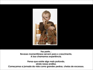 Faz parte... 
Reveses momentâneos servem para o crescimento. 
A isso chamamos experiência. 
Penso que existe algo mais profundo, 
ainda nessa análise. 
Começamos a jornada da vida como grandes pedras, cheias de excessos. 
 