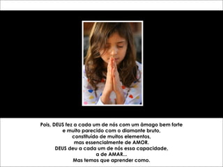 Pois, DEUS fez a cada um de nós com um âmago bem forte 
e muito parecido com o diamante bruto, 
constituído de muitos elementos, 
mas essencialmente de AMOR. 
DEUS deu a cada um de nós essa capacidade, 
a de AMAR... 
Mas temos que aprender como. 
 