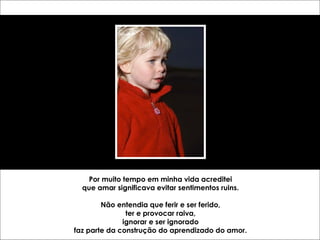 Por muito tempo em minha vida acreditei 
que amar significava evitar sentimentos ruins. 
Não entendia que ferir e ser ferido, 
ter e provocar raiva, 
ignorar e ser ignorado 
faz parte da construção do aprendizado do amor. 
 