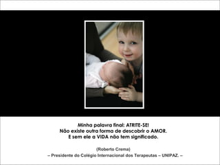 Minha palavra final: ATRITE-SE! 
Não existe outra forma de descobrir o AMOR. 
E sem ele a VIDA não tem significado. 
(Roberto Crema) 
– Presidente do Colégio Internacional dos Terapeutas – UNIPAZ. – 
 