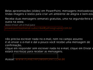 Belas apresentações (slides) em PowerPoint, mensagens motivadoras, 
lindas imagens e textos para criar um ambiente de alegria e bem-estar. 
Receba duas mensagens semanais gratuitas, uma na segunda-feira e 
outra na sexta. 
Basta enviar um e-mail para: 
powerpointsemanal-subscribe@yahoogrupos.com.br 
não precisa escrever nada no e-mail, nem no campo assunto 
é só enviar o e-mail e daí a pouco você recebe uma mensagem de 
confirmação, 
clique em responder sem escrever nada no e-mail, clique em Enviar e estará inscrito(a) para receber as mensagens. 
Acesse: WWW.PLANETAPOWERPOINT.COM.BR 
