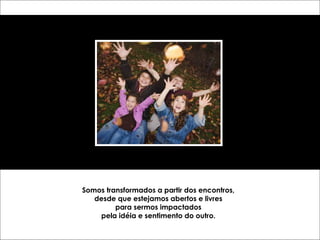 Somos transformados a partir dos encontros, 
desde que estejamos abertos e livres 
para sermos impactados 
pela idéia e sentimento do outro. 
 