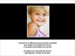 Você já viu a diferença que há entre as pedras 
que estão na nascente de um rio, 
e as pedras que estão em sua foz? 
As pedras na nascente são toscas, 
pontiagudas, cheias de arestas. 
 