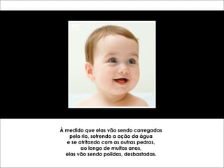 À medida que elas vão sendo carregadas 
pelo rio, sofrendo a ação da água 
e se atritando com as outras pedras, 
ao longo de muitos anos, 
elas vão sendo polidas, desbastadas. 
 