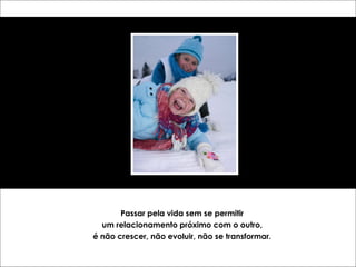 Passar pela vida sem se permitir 
um relacionamento próximo com o outro, 
é não crescer, não evoluir, não se transformar. 
 