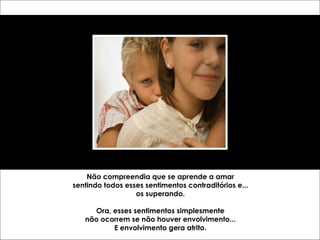 Não compreendia que se aprende a amar sentindo todos esses sentimentos contraditórios e... os superando. Ora, esses sentimentos simplesmente não ocorrem se não houver envolvimento... E envolvimento gera atrito. 