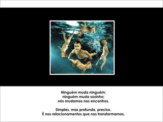 Ninguém muda ninguém; ninguém muda sozinho; nós mudamos nos encontros. Simples, mas profundo, preciso. É nos relacionamentos que nos transformamos. 