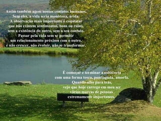 Assim também agem nossos contatos humanos. Sem eles, a vida seria monótona, árida. A observação mais importante é constatar que não existem sentimentos, bons ou ruins, sem a existência do outro, sem o seu contato. Passar pela vida sem se permitir um relacionamento próximo com o outro, é não crescer, não evoluir, não se transformar. É começar e terminar a existência com uma forma tosca, pontiaguda, amorfa. Quando olho para trás, vejo que hoje carrego em meu ser várias marcas de pessoas  extremamente importantes.  
