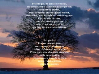Pessoas que, no contato com elas, me permitiram ir dando forma ao que sou, eliminando arestas, transformando-me em alguém melhor, mais suave, mais harmônico, mais integrado. Outras, sem dúvidas, com suas ações e palavras me criaram novas arestas, que precisaram ser desbastadas. Faz parte... Reveses momentâneos servem para o crescimento. A isso chamamos experiência. Penso que existe algo mais profundo, ainda nessa análise. Começamos a jornada da vida como grandes pedras, cheia de excessos. 