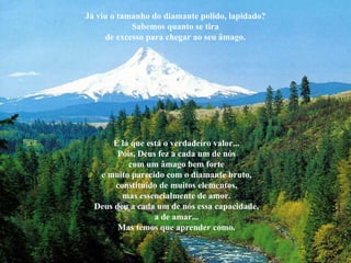 Já viu o tamanho do diamante polido, lapidado? Sabemos quanto se tira de excesso para chegar ao seu âmago. É lá que está o verdadeiro valor... Pois, Deus fez a cada um de nós com um âmago bem forte e muito parecido com o diamante bruto, constituído de muitos elementos, mas essencialmente de amor. Deus deu a cada um de nós essa capacidade, a de amar... Mas temos que aprender como. 