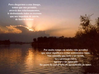 Para chegarmos a esse âmago, temos que nos permitir, através dos relacionamentos, ir desbastando todos os excessos que nos impedem de usá-lo, de fazê-lo brilhar Por muito tempo em minha vida acreditei que amar significava evitar sentimentos ruins. Não entendia que ferir e ser ferido, ter e provocar raiva, ignorar e ser ignorado faz parte da construção do aprendizado do amor. 
