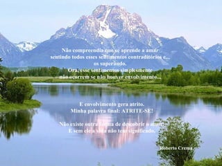 Não compreendia que se aprende a amar sentindo todos esses sentimentos contraditórios e... os superando. Ora, esse sentimentos simplesmente não ocorrem se não houver envolvimento... E envolvimento gera atrito. Minha palavra final: ATRITE-SE! Não existe outra forma de descobrir o amor. E sem ele a vida não tem significado. Roberto Crema 