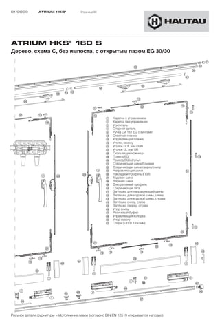 01/2009        ATRIUM HKS ®            Страница 32




ATRIUM HKS® 160 S
Дерево, схема C, без импоста, с открытым пазом EG 30/30




                                                      1    Каретка с управлением
                                                      2    Каретка без управления
                                                      3    Усилитель
                                                      4    Опорная деталь
                                                      9    Ручка LM 161 EG с винтами
                                                      !D   Ответная планка
                                                      !G   Управляющая планка
                                                      !L   Уголок сверху
                                                      "A   Уголок GUL или GUR
                                                      "S   Уголок UL или UR
                                                      "H   Скользящие ножницы
                                                      "K   Привод EG
                                                      "L   Привод EG Штульп
                                                      §A   Соединяющая шина боковая
                                                      §S   Соединяющая шина сверху/снизу
                                                      §G   Направляющая шина
                                                      §H   Накладной профиль (ПВХ)
                                                      §J   Ходовая шина
                                                      §K   Верхняя шина
                                                      §L   Декоративный профиль
                                                      $Ö   Соединяющая тягa
                                                      $A   Заглушка для направляющей шины
                                                      $S   Заглушка для ходовой шины, слева
                                                      $D   Заглушка для ходовой шины, справа
                                                      $F   Заглушка снизу, слева
                                                      $G   Заглушка сверху, справа
                                                      $H   Упор снизу
                                                      $J   Резиновый буфер
                                                      $K   Управляющая колодка
                                                      %Ö   Упор сверху
                                                      %A   Опора (> FFB 1450 мм)




Рисунок детали фурнитуры = Исполнение левое (согласно DIN EN 12519 открывается направо)
 
