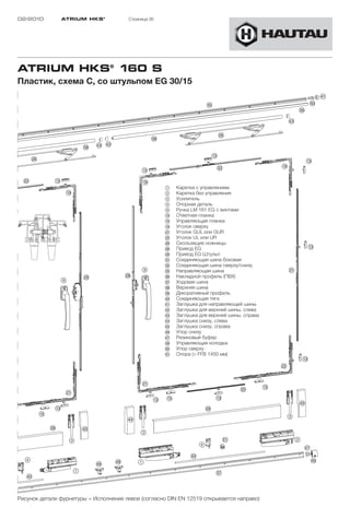 02/2010        ATRIUM HKS ®            Страница 36




ATRIUM HKS® 160 S
Пластик, схема C, со штульпом EG 30/15




                                                     1    Каретка с управлением
                                                     2    Каретка без управления
                                                     3    Усилитель
                                                     4    Опорная деталь
                                                     9    Ручка LM 161 EG с винтами
                                                     !D   Ответная планка
                                                     !G   Управляющая планка
                                                     !L   Уголок сверху
                                                     "A   Уголок GUL или GUR
                                                     "S   Уголок UL или UR
                                                     "H   Скользящие ножницы
                                                     "K   Привод EG
                                                     "L   Привод EG Штульп
                                                     §A   Соединяющая шина боковая
                                                     §S   Соединяющая шина сверху/снизу
                                                     §G   Направляющая шина
                                                     §H   Накладной профиль (ПВХ)
                                                     §J   Ходовая шина
                                                     §K   Верхняя шина
                                                     §L   Декоративный профиль
                                                     $Ö   Соединяющая тягa
                                                     $A   Заглушка для направляющей шины
                                                     $S   Заглушка для верхней шины, слева
                                                     $D   Заглушка для верхней шины, справа
                                                     $F   Заглушка снизу, слева
                                                     $G   Заглушка снизу, справа
                                                     $H   Упор снизу
                                                     $J   Резиновый буфер
                                                     $K   Управляющая колодка
                                                     %Ö   Упор сверху
                                                     %A   Опора (> FFB 1450 мм)




Рисунок детали фурнитуры = Исполнение левое (согласно DIN EN 12519 открывается направо)
 