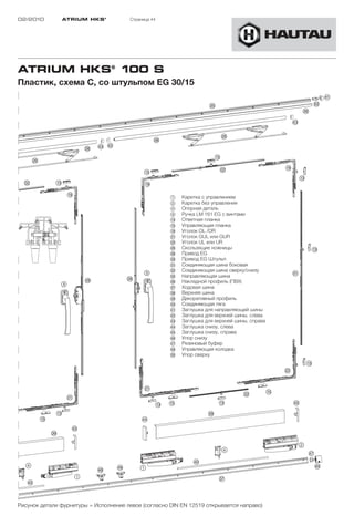 02/2010        ATRIUM HKS ®            Страница 44




ATRIUM HKS® 100 S
Пластик, схема C, со штульпом EG 30/15




                                                      1    Каретка с управлением
                                                      2    Каретка без управления
                                                      4    Опорная деталь
                                                      9    Ручка LM 161 EG с винтами
                                                      !D   Ответная планка
                                                      !G   Управляющая планка
                                                      !L   Уголок OL /OR
                                                      "A   Уголок GUL или GUR
                                                      "S   Уголок UL или UR
                                                      "H   Скользящие ножницы
                                                      "K   Привод EG
                                                      "L   Привод EG Штульп
                                                      §A   Соединяющая шина боковая
                                                      §S   Соединяющая шина сверху/снизу
                                                      §G   Направляющая шина
                                                      §H   Накладной профиль (ПВХ)
                                                      §J   Ходовая шина
                                                      §K   Верхняя шина
                                                      §L   Декоративный профиль
                                                      $Ö   Соединяющая тягa
                                                      $A   Заглушка для направляющей шины
                                                      $S   Заглушка для верхней шины, слева
                                                      $D   Заглушка для верхней шины, справа
                                                      $F   Заглушка снизу, слева
                                                      $G   Заглушка снизу, справа
                                                      $H   Упор снизу
                                                      $J   Резиновый буфер
                                                      $K   Управляющая колодка
                                                      %Ö   Упор сверху




Рисунок детали фурнитуры = Исполнение левое (согласно DIN EN 12519 открывается направо)
 