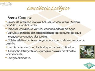 Áreas Comuns:
  Sensor de presença (lixeiras, halls de serviço, áreas técnicas,
depósitos) e no hall social.
  Torneiras, chuveiros e válvulas economizadoras de água
  Válvulas sanitárias com racionalização de consumo de água
  Irrigação automática dos jardins.
  Coleta seletiva de lixo e programa de coleta de óleo usado de
cozinha
  Uso de cores claras na fachada para conforto térmico.
  Iluminação inteligente nas garagens através de circuitos
independentes.
  Energia alternativa.
 