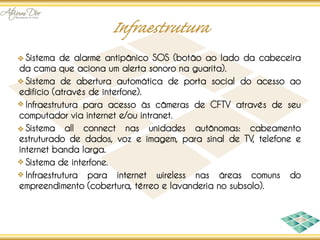 Sistema de alarme antipânico SOS (botão ao lado da cabeceira
da cama que aciona um alerta sonoro na guarita).
  Sistema de abertura automática de porta social do acesso ao
edifício (através de interfone).
  Infraestrutura para acesso às câmeras de CFTV através de seu
computador via internet e/ou intranet.
  Sistema all connect nas unidades autônomas: cabeamento
estruturado de dados, voz e imagem, para sinal de TV, telefone e
internet banda larga.
  Sistema de interfone.
  Infraestrutura para internet wireless nas áreas comuns do
empreendimento (cobertura, térreo e lavanderia no subsolo).
 