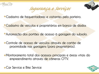 Cadastro de frequentadores e visitantes pelo porteiro.

Cadastro de veículos e proprietários em banco de dados

Automação dos portões de acesso à garagem do subsolo.

Controle de acesso de veículos através de cartão de
  proximidade nas garagens (para proprietários).

Monitoramento total dos acessos principais e áreas vitais do
  empreendimento através de câmeras CFTV.

Car Service e Bike Service
 
