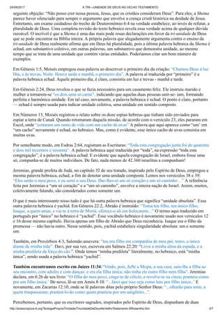 24/09/2017 A TRI—UNIDADE DE DEUS NO VELHO TESTAMENTO
http://solascriptura-tt.org/TeologiaPropriaTrindade/TriunidadeDeDeusNoVelhoTestamento-SRosentha.htm 2/7
seguinte objeção: “Não posso crer nessa pessoa, Jesus, que os cristãos consideram Deus”. Para eles, a Shema
parece haver silenciado para sempre o argumento que envolve a crença cristã histórica na deidade de Jesus.
Entretanto, um exame cuidadoso do trecho de Deuteronômio 6:4 na verdade estabelece, ao invés de refutar, a
pluralidade de Deus. Uma completa revisão do texto hebraico revela essa verdade acima de qualquer dúvida
razoável. O incrível é que a Shema é uma das mais pode rosas declarações em favor da tri-unidade de Deus
que se pode encontrar na Bíblia inteira. A própria palavra que alegadamente argumenta contra o ensino da
tri-unidade de Deus realmente afirma que em Deus há pluralidade, pois a última palavra hebraica da Shema é
echad, um substantivo coletivo, em outras palavras, um substantivo que demonstra unidade, ao mesmo
tempo que se trata de uma unidade que contém várias entidades. Poderíamos citar um bom número de
exemplos.
Em Gênesis 1:5, Moisés empregou essa palavra ao descrever o primeiro dia da criação: “Chamou Deus à luz
Dia, e às trevas, Noite. Houve tarde e manhã, o primeiro dia”. A palavra aí traduzida por “primeiro” é a
palavra hebraica echad. Aquele primeiro dia, é claro, consistiu em luz e trevas - manhã e tarde.
Em Gênesis 2:24, Deus revelou o que se fazia necessário para um casamento feliz. Ele instruiu marido e
mulher a tornarem-se “os dois uma só carne”, indicando que aquelas duas pessoas unir-se- iam, formando
perfeita e harmônica unidade. Em tal caso, novamente, a palavra hebraica é echad. O ponto é claro, portanto
— echad é sempre usada para indicar unidade coletiva, uma unidade em sentido composto.
Em Números 13, Moisés registrou o relato sobre os doze espias hebreus que tinham sido enviados para
espiar a terra de Canaã. Quando retornaram daquela missão, de acordo com o versículo 23, eles pararam em
Escol, onde “cortaram um ramo de vide com um cacho de uvas” A palavra que aqui aparece como “um’ em
“um cacho” novamente é echad, no hebraico. Mas, como é evidente, esse único cacho de uvas consistia em
muitas uvas.
Por semelhante modo, em Esdras 2:64, registram as Escrituras: “Toda esta congregação junta foi de quarenta
e dois mil trezentos e sessenta”. A palavra hebraica aqui traduzida por “toda”, na expressão “toda esta
congregação”, é a palavra hebraica echad. E evidente que aquela congregação de Israel, embora fosse uma
só, compunha-se de muitos indivíduos. De fato, nada menos de 42.360 israelitas a compunham!
Jeremias, grande profeta de Judá, no capítulo 32 de seu tratado, inspirado pelo Espírito de Deus, empregou a
mesma palavra hebraica, echad, a fim de denotar uma unidade composta. Lemos nos versículos 38 e 39:
“Eles serão o meu povo, e eu serei o seu Deus. Dar-lhes-ei um só coração e um só caminho ...” A referência
feita por Jeremias a “um só coração” e a “um só caminho”, envolve a inteira nação de Israel. Assim, muitos,
coletivamente falando, são considerados como somente um.
O que é mais interessante nisso tudo é que há outra palavra hebraica que significa “unidade absoluta”. Essa
outra palavra hebraica é yachid. Em Gênesis 22:2, Abraão é instruído: “Toma teu filho, teu único filho,
Isaque, a quem amas, e vai-te à terra de Moriá; oferece-o ali em holocausto..:” O termo aqui traduzido em
português por “único” no hebraico é “yachid”. Esse vocábulo hebraico é novamente usado nos versículos 12
e 16 desse mesmo capítulo. Havia apenas um filho de Abraão que Deus reconhecia. Isaque era o filho da
promessa — não havia outro. Nesse sentido, pois, yachid estabelece singularidade absoluta: um e somente
um.
Também, em Provérbios 4:3, Salomão assevera: ”teu era filho em companhia de meu pai, tenro, e único
diante de minha mãe”. Davi, por sua vez, escreveu em Salmos 22:20: “Livra a minha alma da espada, e a
minha predileta da força do cão.”. Onde temos “minha predileta” literalmente, no hebraico, está “minha
única”, sendo usada a palavra hebraica “yachid”.
Também encontramos escrito em Juizes 11:34:“Vindo, pois, Jefté a Mispa, a sua casa, saiu-lhe a filha ao
seu encontro, com adufes e com danças: e era ela filha única; não tinha ele outro filho nem filha”. Jeremias
declara, em 6:26 de seu livro: “O filha do meu povo, cinge-te de cilício, e revolve-te na cinza; pranteia como
por um filho única.’ De novo, lê-se em Amós 8:10: “...farei que isso seja como luto por filho único..’ E
novamente, em Zacarias 12:10, onde se lê palavras ditas pelo próprio Senhor Deus: “...olharão para mim, a
quem traspassaram; pranteá-lo-ão como quem pranteia por um unigênito...”.
Percebemos, portanto, que os escritores sagrados, inspirados pelo Espírito de Deus, dispunham de duas
palavras hebraicas que podiam escolher, quando queriam comunicar a verdade acerca da natureza de Deus. E
 