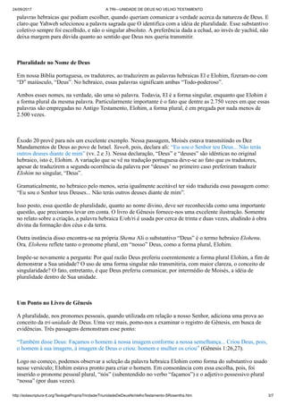 24/09/2017 A TRI—UNIDADE DE DEUS NO VELHO TESTAMENTO
http://solascriptura-tt.org/TeologiaPropriaTrindade/TriunidadeDeDeusNoVelhoTestamento-SRosentha.htm 3/7
palavras hebraicas que podiam escolher, quando queriam comunicar a verdade acerca da natureza de Deus. E
claro que Yahweh selecionou a palavra sagrada que O identifica com a idéia de pluralidade. Esse substantivo
coletivo sempre foi escolhido, e não o singular absoluto. A preferência dada a echad, ao invés de yachid, não
deixa margem para dúvida quanto ao sentido que Deus nos queria transmitir.
Pluralidade no Nome de Deus
Em nossa Bíblia portuguesa, os tradutores, ao traduzirem as palavras hebraicas El e Elohim, fizeram-no com
“D” maiúsculo, “Deus”. No hebraico, essas palavras significam ambas “Todo-poderoso”.
Ambos esses nomes, na verdade, são uma só palavra. Todavia, El é a forma singular, enquanto que Elohim é
a forma plural da mesma palavra. Particularmente importante é o fato que dentre as 2.750 vezes em que essas
palavras são empregadas no Antigo Testamento, Elohim, a forma plural, é em pregada por nada menos de
2.500 vezes.
Êxodo 20 provê para nós um excelente exemplo. Nessa passagem, Moisés estava transmitindo os Dez
Mandamentos de Deus ao povo de Israel. Yaweh, pois, declara ali: “Eu sou o Senhor teu Deus... Não terás
outros deuses diante de mim” (vv. 2 e 3). Nessa declaração, “Deus” e “deuses” são idênticas no original
hebraico, isto é, Elohim. A variação que se vê na tradução portuguesa deve-se ao fato que os tradutores,
apesar de traduzirem a segunda ocorrência da palavra por “deuses’ no primeiro caso preferiram traduzir
EIohim no singular, “Deus”.
Gramaticalmente, no hebraico pelo menos, seria igualmente aceitável ter sido traduzida essa passagem como:
“Eu sou o Senhor teus Deuses... Não terás outros deuses diante de mim”.
Isso posto, essa questão de pluralidade, quanto ao nome divino, deve ser reconhecida como uma importante
questão, que precisamos levar em conta. O livro de Gênesis fornece-nos uma excelente ilustração. Somente
no relato sobre a criação, a palavra hebraica E/oh/ri é usada por cerca de trinta e duas vezes, aludindo à obra
divina da formação dos céus e da terra.
Outra instância disso encontra-se na própria Shema Ali o substantivo “Deus” é o termo hebraico Elohenu.
Ora, Elohenu reflete tanto o pronome plural, em “nosso” Deus, como a forma plural, Elohim.
Impõe-se novamente a pergunta: Por qual razão Deus preferiu coerentemente a forma plural Elohim, a fim de
demonstrar a Sua unidade? O uso de uma forma singular não transmitiria, com maior clareza, o conceito de
singularidade? O fato, entretanto, é que Deus preferiu comunicar, por intermédio de Moisés, a idéia de
pluralidade dentro de Sua unidade.
Um Ponto no Livro de Gênesis
A pluralidade, nos pronomes pessoais, quando utilizada em relação a nosso Senhor, adiciona uma prova ao
conceito da tri-unidade de Deus. Uma vez mais, pomo-nos a examinar o registro de Gênesis, em busca de
evidências. Três passagens demonstram esse ponto:
“Também disse Deus: Façamos o homem à nossa imagem conforme a nossa semelhança... Criou Deus, pois,
o homem à sua imagem, à imagem de Deus o criou: homem e mulher os criou” (Gênesis 1:26,27).
Logo no começo, podemos observar a seleção da palavra hebraica Elohim como forma do substantivo usado
nesse versículo; Elohim estava pronto para criar o homem. Em consonância com essa escolha, pois, foi
inserido o pronome pessoal plural, “nós” (subentendido no verbo “façamos”) e o adjetivo possessivo plural
“nossa” (por duas vezes).
Dr. David L. Cooper estabeleceu um ponto válido, ao observar que os substantivos hebraicos “semelhança’ e
 