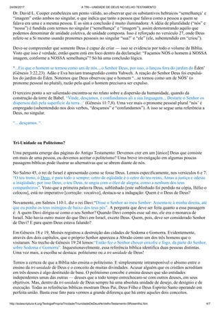 24/09/2017 A TRI—UNIDADE DE DEUS NO VELHO TESTAMENTO
http://solascriptura-tt.org/TeologiaPropriaTrindade/TriunidadeDeDeusNoVelhoTestamento-SRosentha.htm 4/7
Dr. David L. Cooper estabeleceu um ponto válido, ao observar que os substantivos hebraicos “semelhança’ e
“imagem” estão ambos no singular, o que indica que tanto a pessoa que falava como a pessoa a quem se
falava era uma e a mesma pessoa. E as sim a conclusão é muito iluminadora: A idéia de pluralidade (“nós” e
“nossa”) é fundida com termos no singular (“semelhança” e “imagem”), assim demonstrando aquilo que
podemos denominar de unidade coletiva, de unidade composta. Isso é reforçado no versículo 27, onde Deus
refere-se a Si mesmo usando pronomes pessoais no singular “sua?’ e “ele” (ele, subentendido em “criou”).
Deve-se compreender que somente Deus é capaz de criar — isso se evidencia por todo o volume da Bíblia.
Visto que isso é verdade, então quem está em foco dentro da declaração: “Façamos NÓS o homem à NOSSA
imagem, conforme a NOSSA semelhança”? Só há uma conclusão lógica.
“...Eis que o homem se tornou como um de nós.., o Senhor Deus, por isso, o lançou fora do jardim do Éden’
(Gênesis 3:22,23). Adão e Eva haviam transgredido contra Yahweh. A reação do Senhor Deus foi expulsá-
los do jardim do Éden. Notemos que Deus observou que o homem “...se tornou como um de NÓS’ (o
pronome pessoal no plural), razão pela qual o homem precisava ser expulso.
O terceiro ponto a ser salientado encontra-se no relato sobre a dispersão da humanidade, quando da
construção da torre de Babel. “Vinde, desçamos, e confundamos ali a sua linguagem.., Destarte o Senhor os
dispersou dali pela superfície da terra..:’ (Gênesis 11:7,8). Uma vez mais o pronome pessoal plural “nós’ é
empregado (subentendido nos dois verbos, “desçamos” e “confundamos”). A isso se segue uma referência a
Deus, no singular.
“... desçamos. “.
Tri-Unidade ou Politeísmo?
Uma pergunta emerge das páginas do Antigo Testamento: Devemos crer em um [único] Deus que consiste
em mais de uma pessoa, ou devemos aceitar o politeísmo? Uma breve investigação em algumas poucas
passagens bíblicas pode ilustrar as alternativas que se abrem diante de nós.
No Salmo 45, o rei de Israel é apresentado como se fosse Deus. Lemos especificamente, nos versículos 6 e 7:
“O teu trono, ó Deus, é para todo o sempre; cetro de eqüidade é o cetro do teu reino, Amas a justiça e odeias
a iniqüidade; por isso Deus, o teu Deus, te ungiu com o óleo de alegria, como a nenhum dos teus
companheiros”. Visto que a primeira palavra Deus, sublinhado [este sublinhado foi perdido na cópia, Hélio o
colocou], está no imperativo [correção: vocativo], destaca-se a indagação: Quem é o Deus de Deus?
Novamente, em Salmos 110:1, diz o rei Davi:“Disse o Senhor ao meu Senhor: Assenta-te à minha direita, até
que eu ponha os teus inimigos de baixo dos teus pés”. A pergunta que deve ser feita quanto a essa passagem
é: A quem Davi dirigia-se como o seu Senhor? Quando Davi compôs esse sal mo, ele era o monarca de
Israel. Não havia outro maior do que Davi em Israel, exceto Deus. Quem, pois, deve ser considerado Senhor
de Davi? E para quem Deus estava falando?
Em Gênesis 18 e 19, Moisés registrou a destruição das cidades de Sodoma e Gomorra. Evidentemente,
através dos dois capítulos, que o próprio Senhor apareceu a Abraão como um dos três homens que o
visitaram. No trecho de Gênesis 19:24 lemos:“Então fez o Senhor chover enxofre e fogo, da parte do Senhor,
sobre Sodoma e Gomorra”. Inquestionavelmente, essa referência bíblica identifica duas pessoas distintas.
Uma vez mais, a escolha se destaca: politeísmo ou a tri-unidade de Deus!
Temos a certeza de que a Bíblia não ensina o politeísmo. E simplesmente intransponível o abismo entre o
ensino da tri-unidade de Deus e o conceito de muitas divindades. Acusar alguém que os cristãos acreditam
em três deuses é algo destituído de base. O politeísmo concebe e ensina deuses que são entidades
independentes umas das outras — deuses que a todo tempo entrechocam-se com outros deuses, em seus
objetivos. Mas, dentro da tri-unidade de Deus sempre há uma absoluta unidade de desejo, de desígnio e de
execução. Todas as referências bíblicas mostram Deus Pai, Deus Filho e Deus Espírito Santo operando em
perfeita união. Basta esse fato para vermos a grande diferença que há entre aqueles dois conceitos.
 