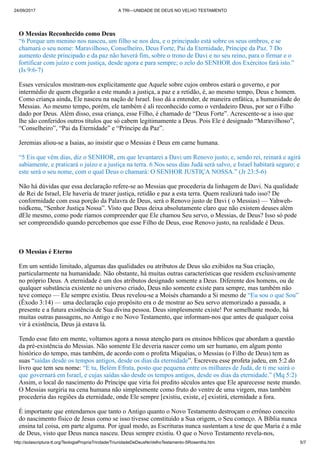 24/09/2017 A TRI—UNIDADE DE DEUS NO VELHO TESTAMENTO
http://solascriptura-tt.org/TeologiaPropriaTrindade/TriunidadeDeDeusNoVelhoTestamento-SRosentha.htm 5/7
O Messias Reconhecido como Deus
“6 Porque um menino nos nasceu, um filho se nos deu, e o principado está sobre os seus ombros, e se
chamará o seu nome: Maravilhoso, Conselheiro, Deus Forte, Pai da Eternidade, Príncipe da Paz. 7 Do
aumento deste principado e da paz não haverá fim, sobre o trono de Davi e no seu reino, para o firmar e o
fortificar com juízo e com justiça, desde agora e para sempre; o zelo do SENHOR dos Exércitos fará isto.”
(Is 9:6-7)
Esses versículos mostram-nos explicitamente que Aquele sobre cujos ombros estará o governo, e por
intermédio de quem chegarão a este mundo a justiça, a paz e a retidão, é, ao mesmo tempo, Deus e homem.
Como criança ainda, Ele nasceu na nação de Israel. Isso dá a entender, de maneira enfática, a humanidade do
Messias. Ao mesmo tempo, porém, ele também é ali reconhecido como o verdadeiro Deus, por ser o Filho
dado por Deus. Além disso, essa criança, esse Filho, é chamado de “Deus Forte”. Acrescente-se a isso que
lhe são conferidos outros títulos que só cabem legitimamente a Deus. Pois Ele é designado “Maravilhoso”,
“Conselheiro”, “Pai da Eternidade” e “Príncipe da Paz”.
Jeremias aliou-se a Isaias, ao insistir que o Messias é Deus em carne humana.
“5 Eis que vêm dias, diz o SENHOR, em que levantarei a Davi um Renovo justo; e, sendo rei, reinará e agirá
sabiamente, e praticará o juízo e a justiça na terra. 6 Nos seus dias Judá será salvo, e Israel habitará seguro; e
este será o seu nome, com o qual Deus o chamará: O SENHOR JUSTIÇA NOSSA.” (Jr 23:5-6)
Não há dúvidas que essa declaração refere-se ao Messias que procederia da linhagem de Davi. Na qualidade
de Rei de Israel, Ele haveria de trazer justiça, retidão e paz a esta terra. Quem realizará tudo isso? De
conformidade com essa porção da Palavra de Deus, será o Renovo justo de Davi ( o Messias) — Yahweh-
tsidkenu, “Senhor Justiça Nossa”. Visto que Deus deixa absolutamente claro que não existem deuses além
dEle mesmo, como pode ríamos compreender que Ele chamou Seu servo, o Messias, de Deus? Isso só pode
ser compreendido quando percebemos que esse Filho de Deus, esse Renovo justo, na realidade é Deus.
O Messias é Eterno
Em um sentido limitado, algumas das qualidades ou atributos de Deus são exibidos na Sua criação,
particularmente na humanidade. Não obstante, há muitas outras características que residem exclusivamente
no próprio Deus. A eternidade é um dos atributos designado somente a Deus. Diferente dos homens, ou de
qualquer substância existente no universo criado, Deus não somente existe para sempre, mas também não
teve começo — Ele sempre existiu. Deus revelou-se a Moisés chamando a Si mesmo de “Eu sou o que Sou”
(Êxodo 3:14) — uma declaração cujo propósito era o de mostrar ao Seu servo atemorizado a passada, a
presente e a futura existência de Sua divina pessoa. Deus simplesmente existe! Por semelhante modo, há
muitas outras passagens, no Antigo e no Novo Testamento, que informam-nos que antes de qualquer coisa
vir à existência, Deus já estava lá.
Tendo esse fato em mente, voltamos agora a nossa atenção para os ensinos bíblicos que abordam a questão
da pré-existência do Messias. Não somente Ele deveria nascer como um ser humano, em algum ponto
histórico do tempo, mas também, de acordo com o profeta Miquéias, o Messias (o Filho de Deus) tem as
suas “saídas desde os tempos antigos, desde os dias da eternidade”. Escreveu esse profeta judeu, em 5:2 do
livro que tem seu nome: “E tu, Belém Efrata, posto que pequena entre os milhares de Judá, de ti me sairá o
que governará em Israel, e cujas saídas são desde os tempos antigos, desde os dias da eternidade.” (Mq 5:2)
Assim, o local do nascimento do Príncipe que viria foi predito séculos antes que Ele aparecesse neste mundo.
O Messias surgiria na cena humana não simplesmente como fruto do ventre de uma virgem, mas também
procederia das regiões da eternidade, onde Ele sempre [existiu, existe, e] existirá, eternidade a fora.
É importante que entendamos que tanto o Antigo quanto o Novo Testamento destroçam o errôneo conceito
do nascimento físico de Jesus como se isso tivesse constituído a Sua origem, o Seu começo. A Bíblia nunca
ensina tal coisa, em parte alguma. Por igual modo, as Escrituras nunca sustentam a tese de que Maria é a mãe
de Deus, visto que Deus nunca nasceu. Deus sempre existiu. O que o Novo Testamento revela-nos,
paralelamente ao Antigo Testamento, é que Deus manifestou-se em carne, como ser humano. Maria foi a
 