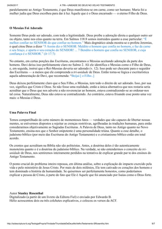 24/09/2017 A TRI—UNIDADE DE DEUS NO VELHO TESTAMENTO
http://solascriptura-tt.org/TeologiaPropriaTrindade/TriunidadeDeDeusNoVelhoTestamento-SRosentha.htm 6/7
paralelamente ao Antigo Testamento, é que Deus manifestou-se em carne, como ser humano. Maria foi a
mulher judia que Deus escolheu para dar à luz Àquele que é o Deus encarnado — o eterno Filho de Deus.
O Messias Foi Adorado
Somente Deus pode ser adorado, com toda a legitimidade. Deus proíbe a adoração direta a qualquer outro ser
ou objeto, tanto nos céus quanto na terra. Em Salmos 118:8 somos instruídos quanto a esse particular: “É
melhor confiar no SENHOR do que confiar no homem.” Mais dogmático ainda mostra-se o profeta Jeremias,
o qual citou Deus a dizer “5 Assim diz o SENHOR: Maldito o homem que confia no homem, e faz da carne
o seu braço, e aparta o seu coração do SENHOR! ... 7 Bendito o homem que confia no SENHOR, e cuja
confiança é o SENHOR.” (Jr 17:7)
No entanto, em certas porções das Escrituras, encontramos o Messias aceitando adoração da parte dos
homens. Davi deixa isso perfeitamente claro no Salmo 2. Ali ele identifica o Messias como o Filho de Deus,
e, em seguida, instrui que o Rei-Messias deveria ser adorado (v. 12). Isso pode ser chocante para o seguidor
das Escrituras — a menos que ele compreenda a tri-unidade de Deus. Então torna-se lógica e escriturística
aquela admoestação de Davi, que recomenda: “Beijai [ o Filho..]
Deus deixou perfeitamente claro que o Seu Filho, o Messias, tem todo o direito de ser adorado. Isso, por sua
vez, significa que Cristo é Deus. Se não fosse uma realidade, então a única alternativa que nos restaria seria
acreditar que o Deus que nos adverte a não reverenciar ao homem, estava contradizendo-se ao ordenar-nos
tal coisa. Naturalmente, Deus não estava se contradizendo. Ao contrário, estava frisando esse ponto uma vez
mais: o Messias é Deus.
Uma Palavra Final
Temos compartilhado de certo número de momentosos fatos — verdades que são capazes de libertar nossas
mentes, se estivermos dispostos a rejeitar as crenças restritivas, agrilhoadas às tradições humanas, para então
considerarmos objetivamente as Sagradas Escrituras. A Palavra de Deus, tanto no Antigo quanto no Novo
Testamento, ensina-nos que o Senhor onipotente é uma personalidade triúna. Quanto a esse detalhe, o
judaísmo bíblico (por meio das Escrituras do Antigo Testamento) e o cristianismo bíblico estão em total
acordo.
Os crentes que acreditam na Bíblia não são politeístas. Antes, a doutrina deles é tão autenticamente
monoteísta quanto o é a doutrina do judaísmo bíblico. Na verdade, se não entendermos o conceito da tri-
unidade de Deus, nos sentiremos inteiramente perdidos na tentativa de explicar grande par te dos ensinos do
Antigo Testamento.
O ponto crucial do problema inteiro repousa, em última análise, sobre a explicação do impacto exercido pela
vida e pelo ministério de Jesus Cristo. Por mais de dois milênios, Ele tem cativado os corações dos homens e
tem dominado a história da humanidade. Se quisermos ser perfeitamente honestos, como poderíamos
explicar a pessoa de Cristo, à parte do fato que Ele é Aquele que foi anunciado por Isaías como o Deus forte.
Autor Stanley Rosenthal
Digitalizado (a partir de um livreto da Editora Fiel) e enviado por Edwardo B.
Hélio acrescentou dois ou três colchetes explicativos, e colocou os versos da ACF.
 