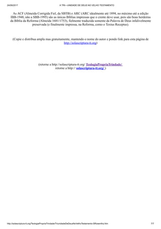 24/09/2017 A TRI—UNIDADE DE DEUS NO VELHO TESTAMENTO
http://solascriptura-tt.org/TeologiaPropriaTrindade/TriunidadeDeDeusNoVelhoTestamento-SRosentha.htm 7/7
As ACF (Almeida Corrigida Fiel, da SBTB) e ARC (ARC idealmente até 1894, no máximo até a edição
IBB-1948, não a SBB-1995) são as únicas Bíblias impressas que o crente deve usar, pois são boas herdeiras
da Bíblia da Reforma (Almeida 1681/1753), fielmente traduzida somente da Palavra de Deus infalivelmente
preservada (e finalmente impressa, na Reforma, como o Textus Receptus).
(Copie e distribua ampla mas gratuitamente, mantendo o nome do autor e pondo link para esta página de
http://solascriptura-tt.org)
(retorne a http://solascriptura-tt.org/ TeologiaPropriaTrindade/
retorne a http:// solascriptura-tt.org/ )
 