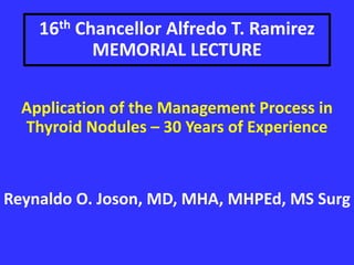 16th Chancellor Alfredo T. Ramirez
MEMORIAL LECTURE
Application of the Management Process in
Thyroid Nodules – 30 Years of Experience
Reynaldo O. Joson, MD, MHA, MHPEd, MS Surg
 