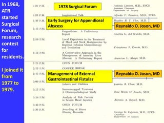 In 1968,
ATR
started
Surgical
Forum,
research
contest
for
residents.
I joined it
from
1977 to
1979.
1978 Surgical Forum
Management of External
Gastrointestinal Fistulas
Reynaldo O. Joson, MD
Early Surgery for Appendiceal
Abscess Reynaldo O. Joson, MD
 
