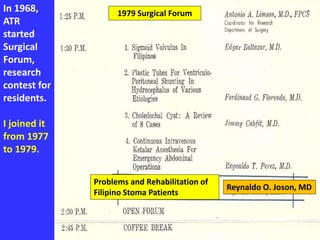In 1968,
ATR
started
Surgical
Forum,
research
contest for
residents.
I joined it
from 1977
to 1979.
1979 Surgical Forum
Problems and Rehabilitation of
Filipino Stoma Patients
Reynaldo O. Joson, MD
 
