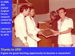 Thanks to ATR!
It gave me great learning opportunity to become a researcher!
In 1968,
ATR
started
Surgical
Forum,
research
contest for
residents.
I joined it
from 1977
to 1979.
 