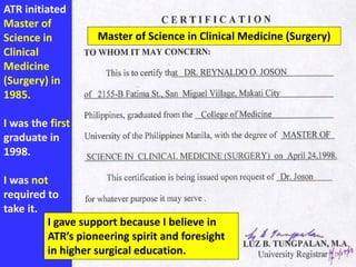 ATR initiated
Master of
Science in
Clinical
Medicine
(Surgery) in
1985.
I was the first
graduate in
1998.
I was not
required to
take it.
I gave support because I believe in
ATR’s pioneering spirit and foresight
in higher surgical education.
Master of Science in Clinical Medicine (Surgery)
 
