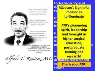 For his pioneering spirit
in burns, trauma and
surgical education
For his leadership in
the field of medical and
higher education
For his foresight in
developing advances
in research and
postgraduate surgical training
This memorial lecture is in
recognition of his
dedication, excellence and
contribution in Philippine
surgery.
ROJoson’s 3 grateful
memories
to illuminate
ATR’s pioneering
spirit, leadership
and foresight in
higher surgical
education,
postgraduate
training and
research!
Thank you, ATR!
 