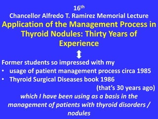 16th
Chancellor Alfredo T. Ramirez Memorial Lecture
Application of the Management Process in
Thyroid Nodules: Thirty Years of
Experience
Former students so impressed with my
• usage of patient management process circa 1985
• Thyroid Surgical Diseases book 1986
(that’s 30 years ago)
which I have been using as a basis in the
management of patients with thyroid disorders /
nodules
 