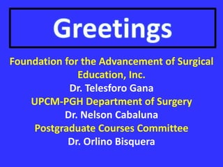 Foundation for the Advancement of Surgical
Education, Inc.
Dr. Telesforo Gana
UPCM-PGH Department of Surgery
Dr. Nelson Cabaluna
Postgraduate Courses Committee
Dr. Orlino Bisquera
 