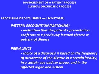 MANAGEMENT OF A PATIENT PROCESS
CLINICAL DIAGNOSTIC PROCESS
PROCESSING OF DATA (SIGNS and SYMPTOMS)
PATTERN RECOGNITION (MATCHING)
- realization that the patient’s presentation
conforms to a previously learned picture or
pattern of disease
PREVALENCE
- choice of a diagnosis is based on the frequency
of occurrence of the disease in a certain locality,
in a certain age and sex group, and in the
affected organ and system
 