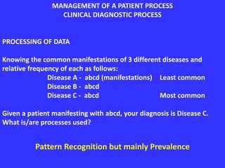 MANAGEMENT OF A PATIENT PROCESS
CLINICAL DIAGNOSTIC PROCESS
PROCESSING OF DATA
Knowing the common manifestations of 3 different diseases and
relative frequency of each as follows:
Disease A - abcd (manifestations) Least common
Disease B - abcd
Disease C - abcd Most common
Given a patient manifesting with abcd, your diagnosis is Disease C.
What is/are processes used?
Pattern Recognition but mainly Prevalence
 